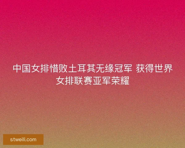 中国女排惜败土耳其无缘冠军 获得世界女排联赛亚军荣耀
