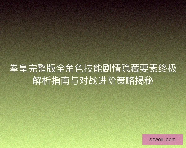 拳皇完整版全角色技能剧情隐藏要素终极解析指南与对战进阶策略揭秘