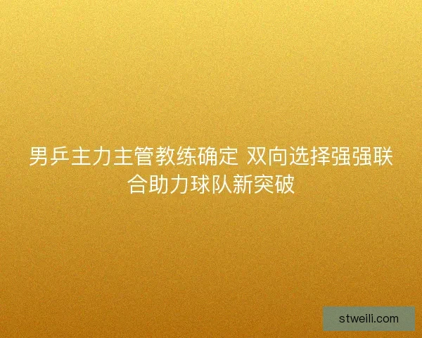 男乒主力主管教练确定 双向选择强强联合助力球队新突破