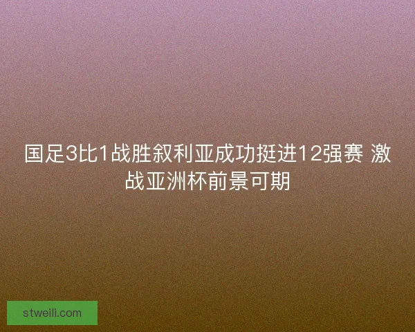 国足3比1战胜叙利亚成功挺进12强赛 激战亚洲杯前景可期