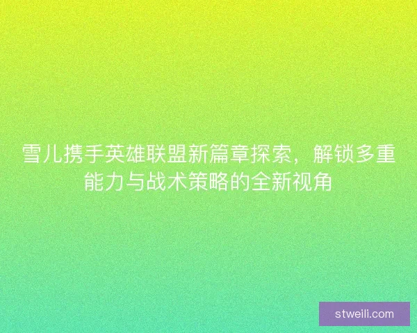 雪儿携手英雄联盟新篇章探索，解锁多重能力与战术策略的全新视角