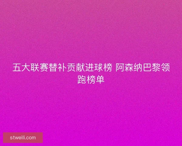 五大联赛替补贡献进球榜 阿森纳巴黎领跑榜单