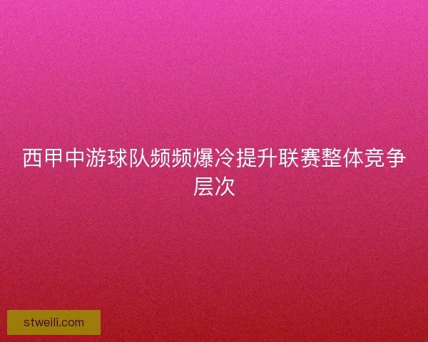 西甲中游球队频频爆冷提升联赛整体竞争层次