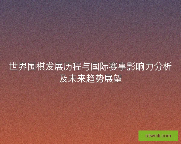 世界围棋发展历程与国际赛事影响力分析及未来趋势展望