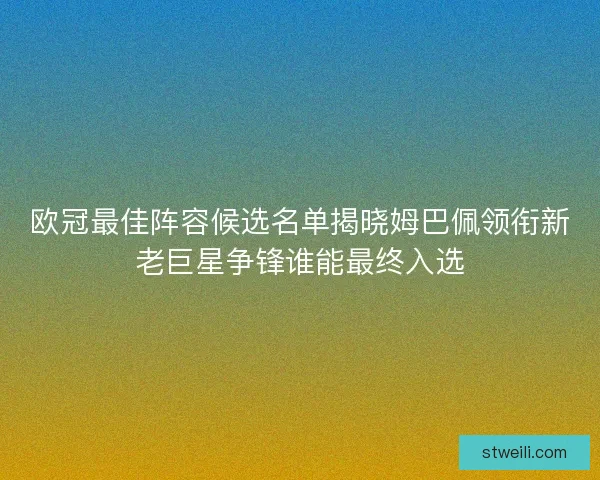 欧冠最佳阵容候选名单揭晓姆巴佩领衔新老巨星争锋谁能最终入选