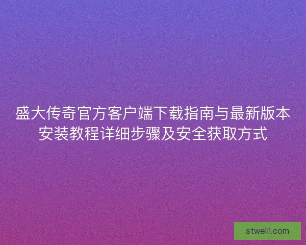 盛大传奇官方客户端下载指南与最新版本安装教程详细步骤及安全获取方式