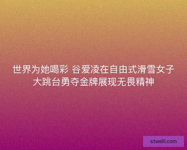 世界为她喝彩 谷爱凌在自由式滑雪女子大跳台勇夺金牌展现无畏精神