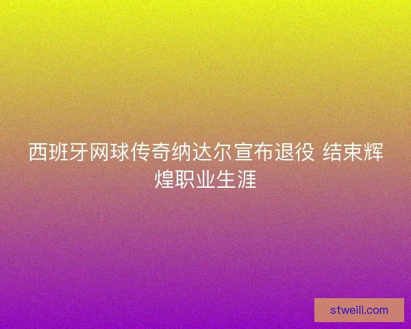 西班牙网球传奇纳达尔宣布退役 结束辉煌职业生涯