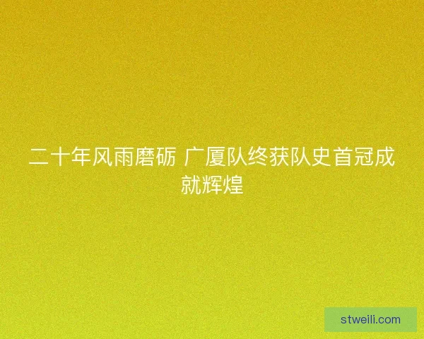 二十年风雨磨砺 广厦队终获队史首冠成就辉煌