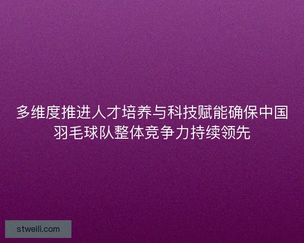 多维度推进人才培养与科技赋能确保中国羽毛球队整体竞争力持续领先