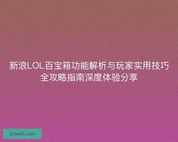 新浪LOL百宝箱功能解析与玩家实用技巧全攻略指南深度体验分享
