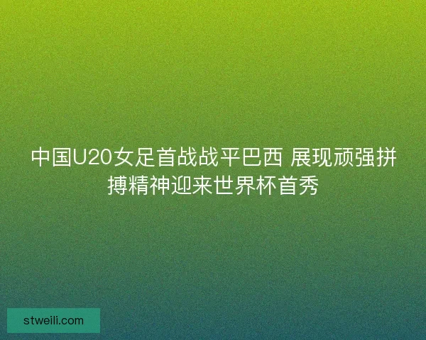 中国U20女足首战战平巴西 展现顽强拼搏精神迎来世界杯首秀