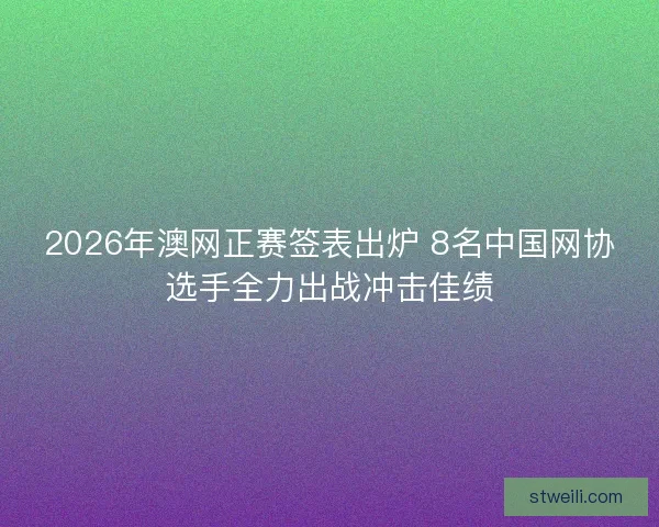 2026年澳网正赛签表出炉 8名中国网协选手全力出战冲击佳绩