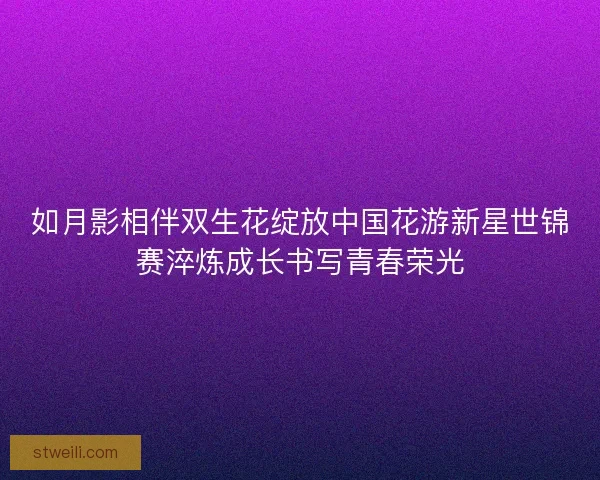 如月影相伴双生花绽放中国花游新星世锦赛淬炼成长书写青春荣光