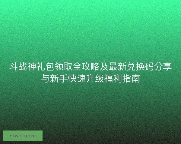 斗战神礼包领取全攻略及最新兑换码分享与新手快速升级福利指南